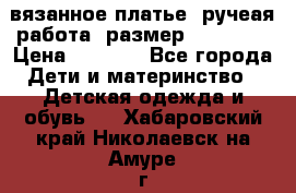 вязанное платье. ручеая работа. размер 116-122. › Цена ­ 4 800 - Все города Дети и материнство » Детская одежда и обувь   . Хабаровский край,Николаевск-на-Амуре г.